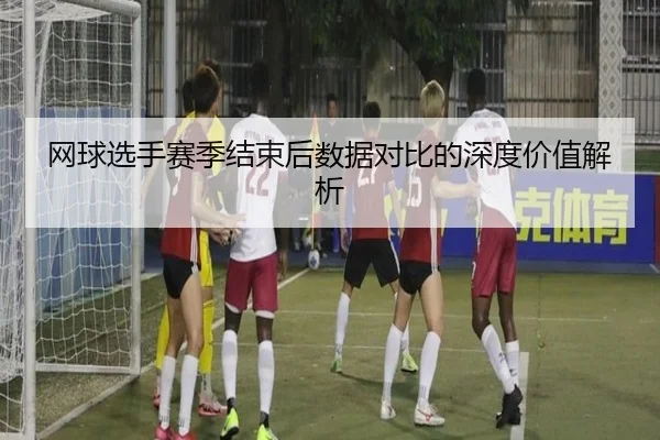 网球选手赛季结束后数据对比的深度价值解析
